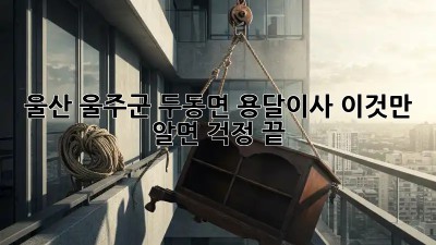 울산 울주군 두동면 용달이사, 이것만 알면 걱정 끝!
